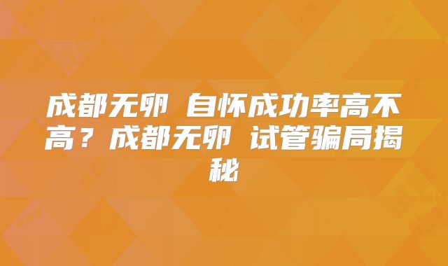 成都无卵�自怀成功率高不高？成都无卵�试管骗局揭秘