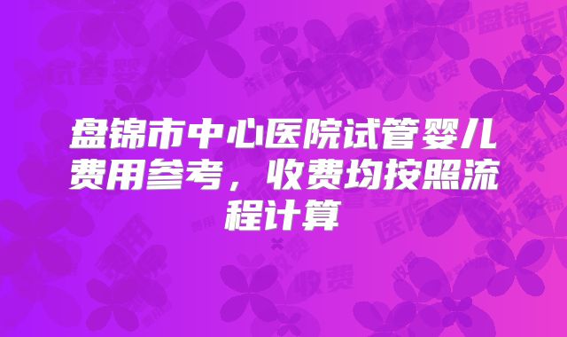 盘锦市中心医院试管婴儿费用参考,收费均按照流程计算