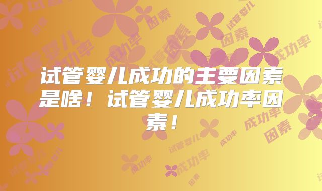 试管婴儿成功的主要因素是啥！试管婴儿成功率因素！