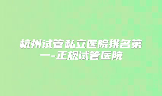 杭州试管私立医院排名第一-正规试管医院