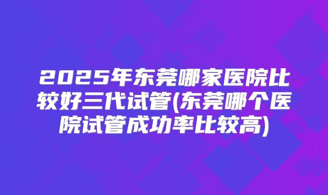 2025年东莞哪家医院比较好三代试管(东莞哪个医院试管成功率比较高)