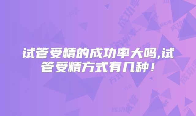 试管受精的成功率大吗,试管受精方式有几种！
