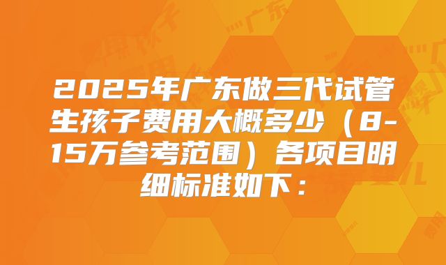 2025年广东做三代试管生孩子费用大概多少（8-15万参考范围）各项目明细标准如下：