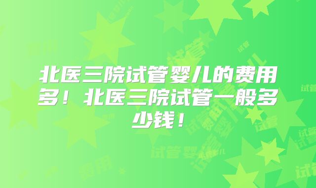 北医三院试管婴儿的费用多！北医三院试管一般多少钱！
