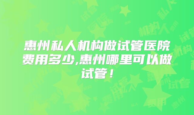 惠州私人机构做试管医院费用多少,惠州哪里可以做试管!