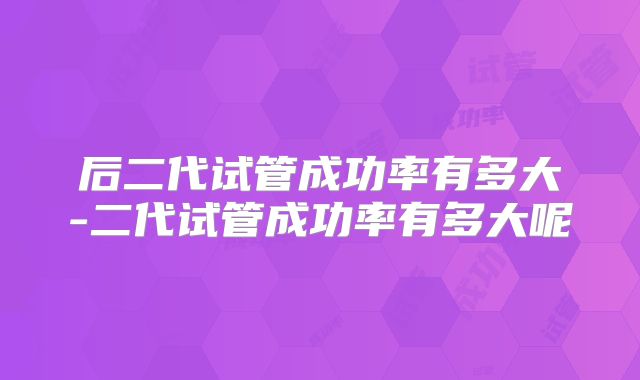 后二代试管成功率有多大-二代试管成功率有多大呢