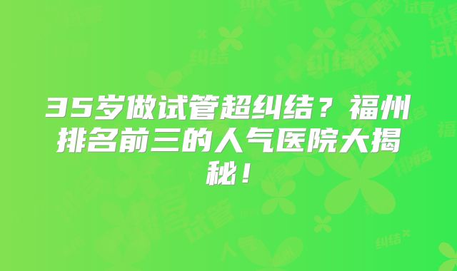 35岁做试管超纠结？福州排名前三的人气医院大揭秘！