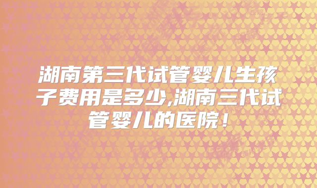 湖南第三代试管婴儿生孩子费用是多少,湖南三代试管婴儿的医院！