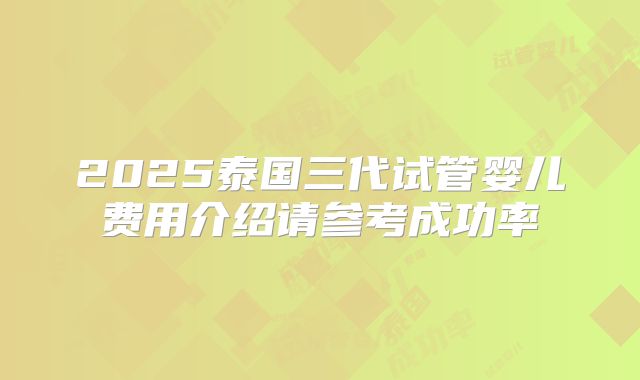 2025泰国三代试管婴儿费用介绍请参考成功率