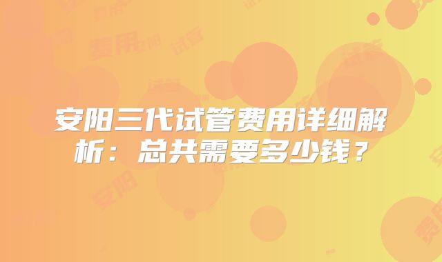 安阳三代试管费用详细解析：总共需要多少钱？