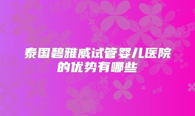 泰国碧雅威试管婴儿医院的优势有哪些