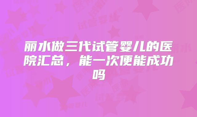 丽水做三代试管婴儿的医院汇总，能一次便能成功吗