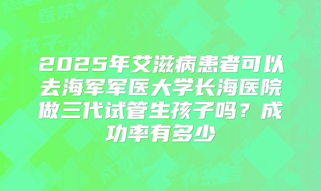2025年艾滋病患者可以去海军军医大学长海医院做三代试管生孩子吗?成功率有多少