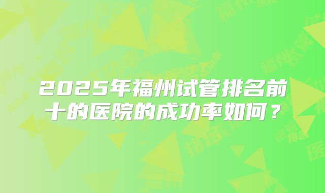 2025年福州试管排名前十的医院的成功率如何?