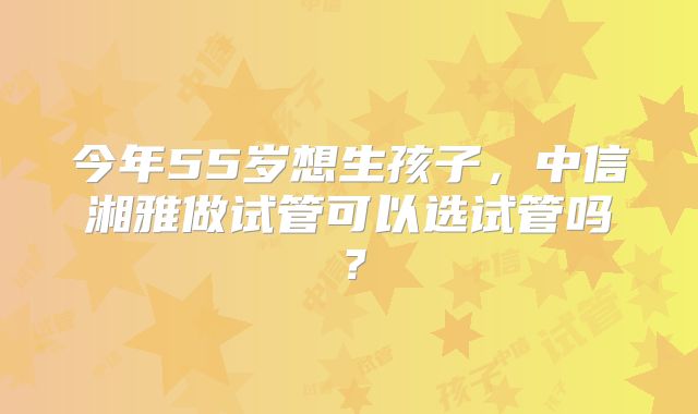 今年55岁想生孩子，中信湘雅做试管可以选试管吗？