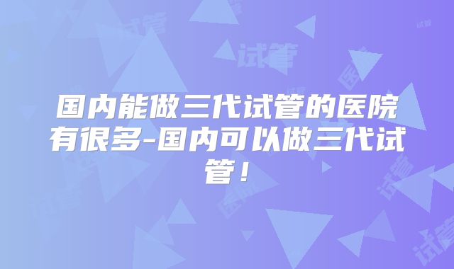 国内能做三代试管的医院有很多-国内可以做三代试管!