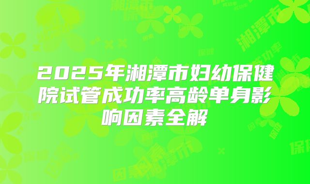 2025年湘潭市妇幼保健院试管成功率高龄单身影响因素全解