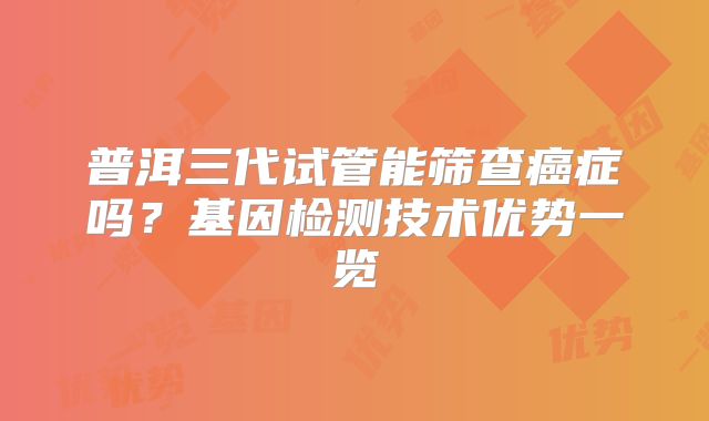 普洱三代试管能筛查癌症吗?基因检测技术优势一览