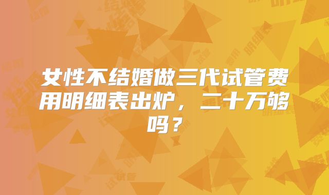 女性不结婚做三代试管费用明细表出炉，二十万够吗？
