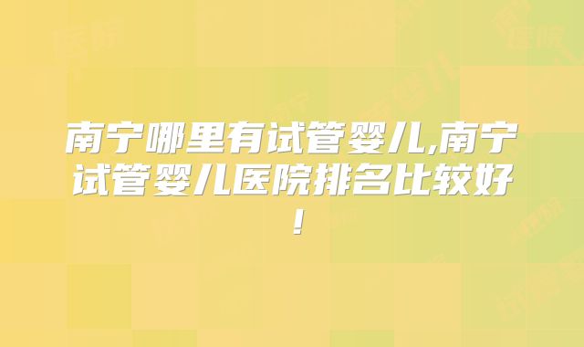 南宁哪里有试管婴儿,南宁试管婴儿医院排名比较好!