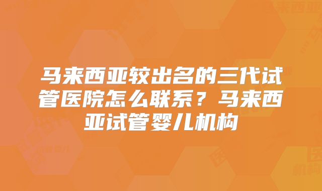 马来西亚较出名的三代试管医院怎么联系？马来西亚试管婴儿机构