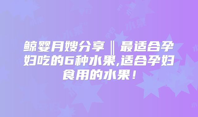 鲸婴月嫂分享‖最适合孕妇吃的6种水果,适合孕妇食用的水果！