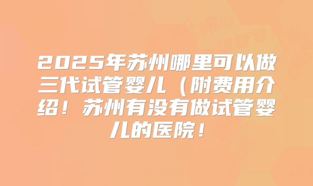 2025年苏州哪里可以做三代试管婴儿（附费用介绍！苏州有没有做试管婴儿的医院！