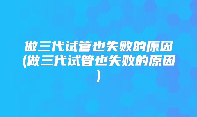 做三代试管也失败的原因(做三代试管也失败的原因)