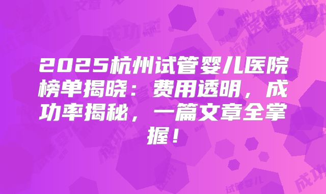 2025杭州试管婴儿医院榜单揭晓：费用透明，成功率揭秘，一篇文章全掌握！