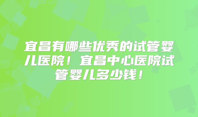 宜昌有哪些优秀的试管婴儿医院！宜昌中心医院试管婴儿多少钱！