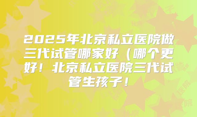 2025年北京私立医院做三代试管哪家好(哪个更好!北京私立医院三代试管生孩子!