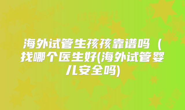 海外试管生孩孩靠谱吗(找哪个医生好(海外试管婴儿安全吗)