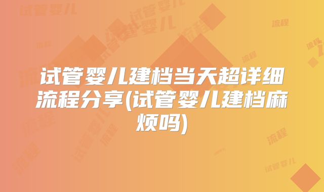 试管婴儿建档当天超详细流程分享(试管婴儿建档麻烦吗)