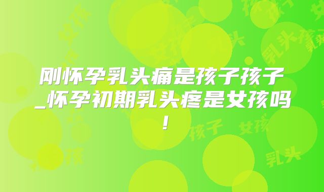 刚怀孕乳头痛是孩子孩子_怀孕初期乳头疼是女孩吗！