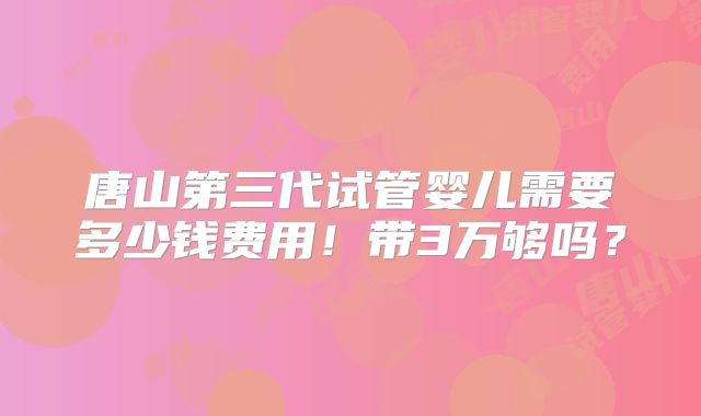唐山第三代试管婴儿需要多少钱费用！带3万够吗？