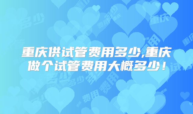 重庆供试管费用多少,重庆做个试管费用大概多少！