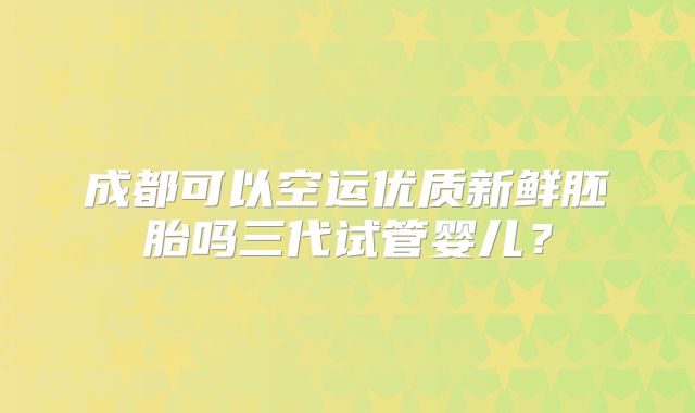 成都可以空运优质新鲜胚胎吗三代试管婴儿？
