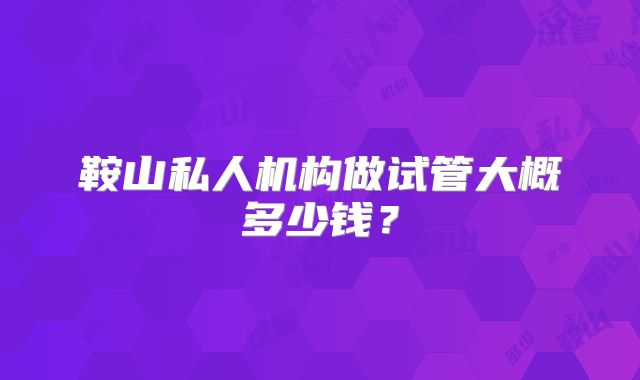 鞍山私人机构做试管大概多少钱?