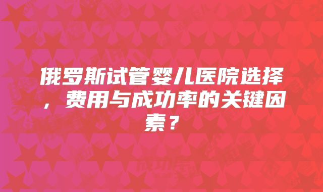 俄罗斯试管婴儿医院选择,费用与成功率的关键因素?