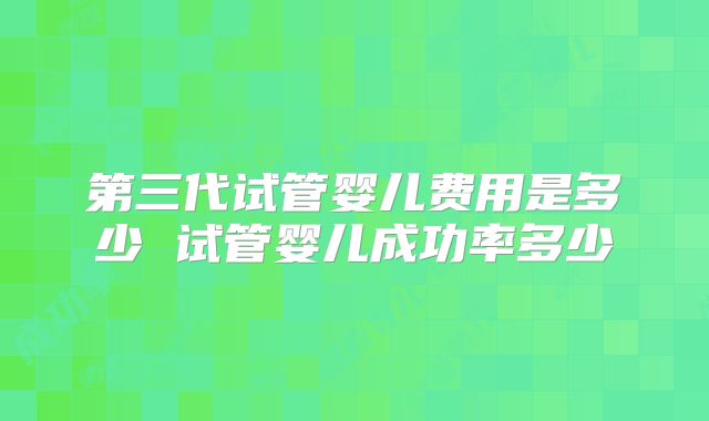 第三代试管婴儿费用是多少 试管婴儿成功率多少