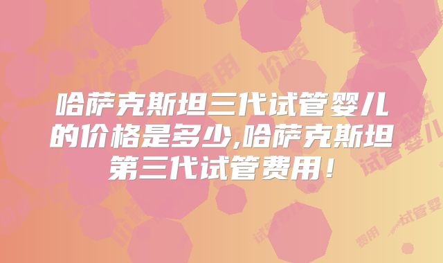 哈萨克斯坦三代试管婴儿的价格是多少,哈萨克斯坦第三代试管费用!