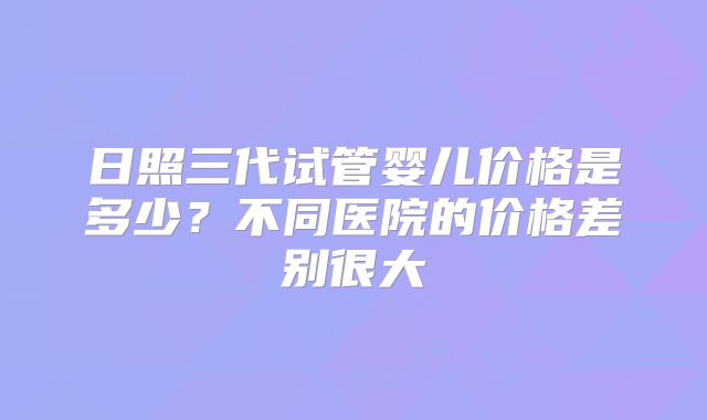 日照三代试管婴儿价格是多少？不同医院的价格差别很大