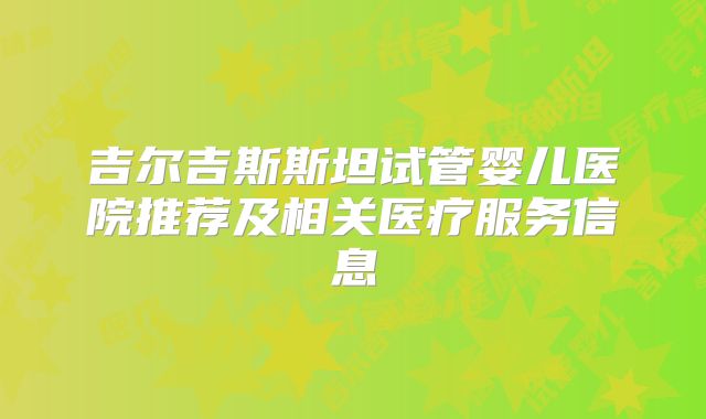 吉尔吉斯斯坦试管婴儿医院推荐及相关医疗服务信息