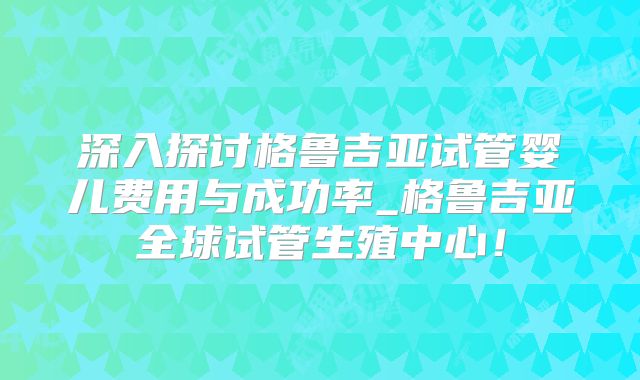 深入探讨格鲁吉亚试管婴儿费用与成功率_格鲁吉亚全球试管生殖中心！