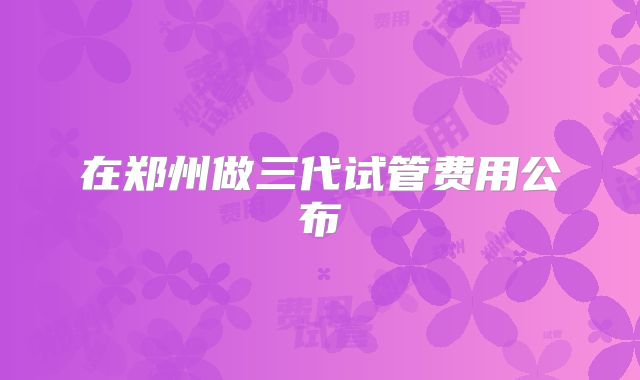 在郑州做三代试管费用公布