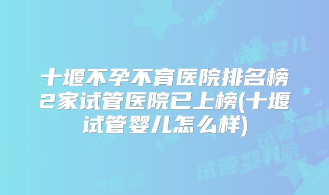 十堰不孕不育医院排名榜2家试管医院已上榜(十堰试管婴儿怎么样)
