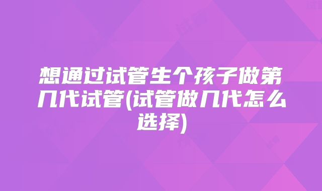想通过试管生个孩子做第几代试管(试管做几代怎么选择)