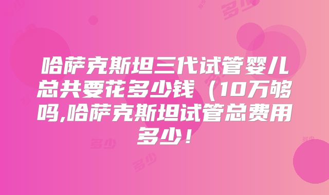 哈萨克斯坦三代试管婴儿总共要花多少钱(10万够吗,哈萨克斯坦试管总费用多少!
