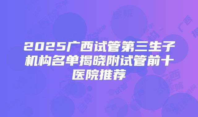 2025广西试管第三生子机构名单揭晓附试管前十医院推荐