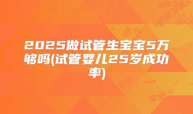 2025做试管生宝宝5万够吗(试管婴儿25岁成功率)